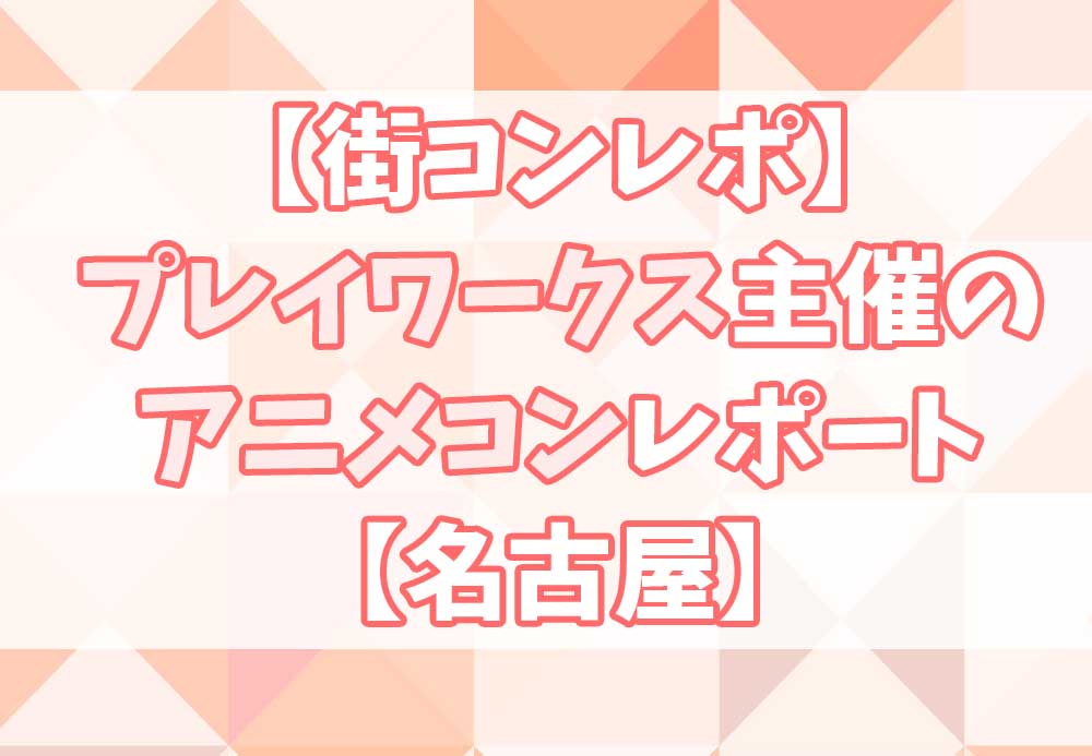 街コンレポ プレイワークス主催のアニメコンレポートと口コミ 名古屋 オタク婚活 Com